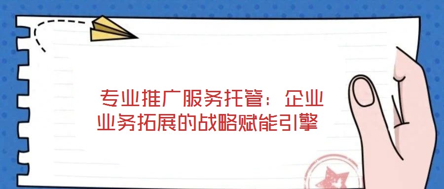 專業推廣服務托管:企業業務拓展的戰略賦能引擎