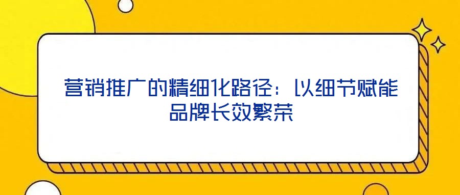 營銷推廣的精細(xì)化路徑:以細(xì)節(jié)賦能品牌長效繁榮