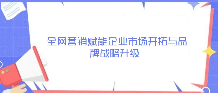全網營銷賦能企業市場開拓與品牌戰略升級