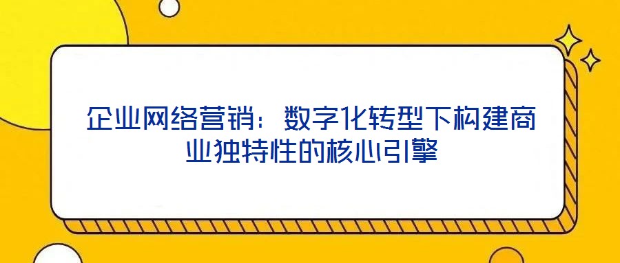 企業網絡營銷:數字化轉型下構建商業獨特性的核心引擎